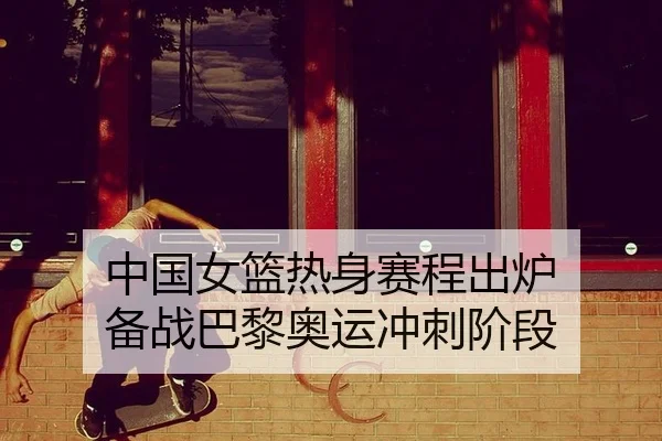 中国女篮热身赛程出炉 备战巴黎奥运冲刺阶段